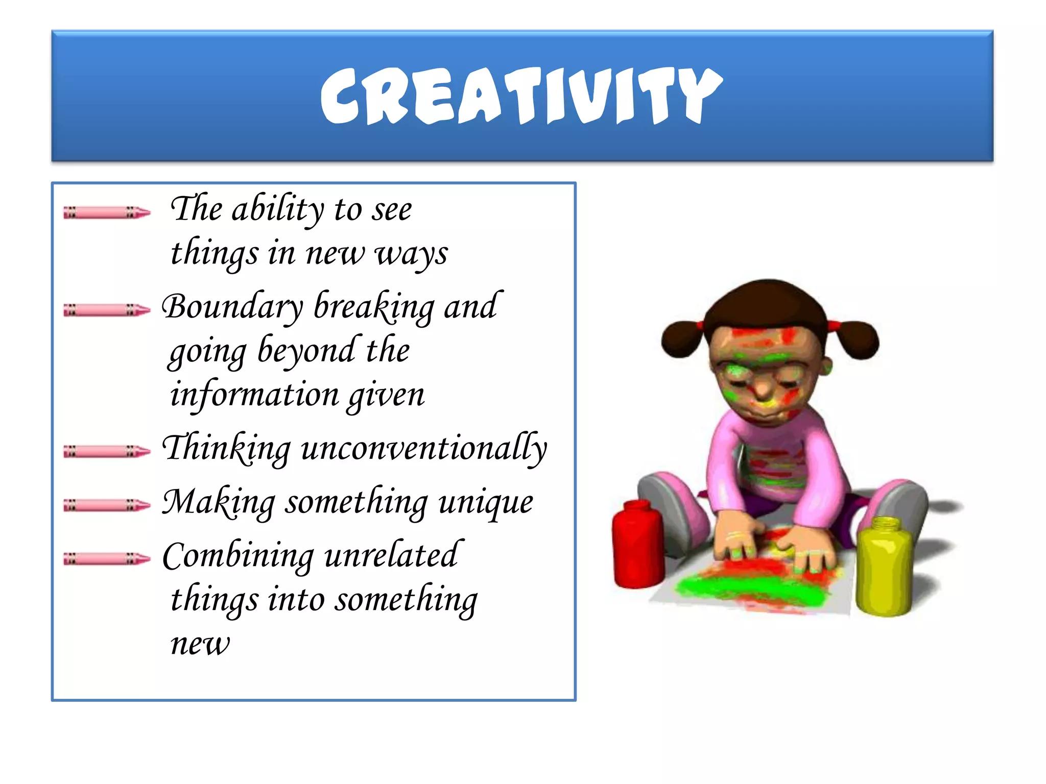 Creativity
The ability to see
things in new ways
Boundary breaking and
going beyond the
information given
Thinking unconventionally
Making something unique
Combining unrelated
things into something
new
 