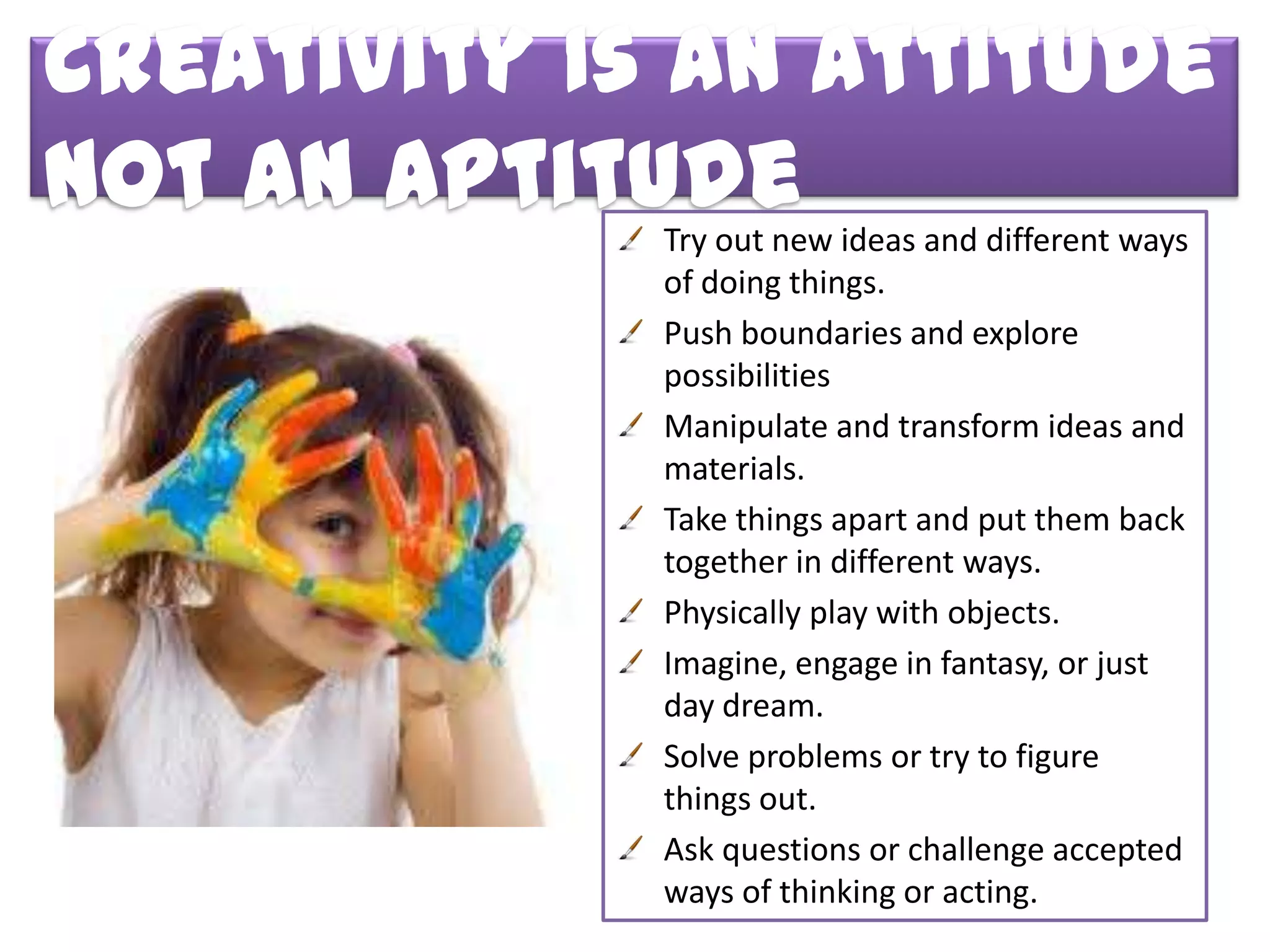 Creativity Is an Attitude
Not an Aptitude
             Try out new ideas and different ways
             of doing things.
             Push boundaries and explore
             possibilities
             Manipulate and transform ideas and
             materials.
             Take things apart and put them back
             together in different ways.
             Physically play with objects.
             Imagine, engage in fantasy, or just
             day dream.
             Solve problems or try to figure
             things out.
             Ask questions or challenge accepted
             ways of thinking or acting.
 