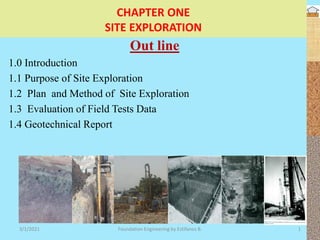 CHAPTER ONE
SITE EXPLORATION
Out line
1.0 Introduction
1.1 Purpose of Site Exploration
1.2 Plan and Method of Site Exploration
1.3 Evaluation of Field Tests Data
1.4 Geotechnical Report
3/1/2021 Foundation Engineering by Estifanos B. 1
 