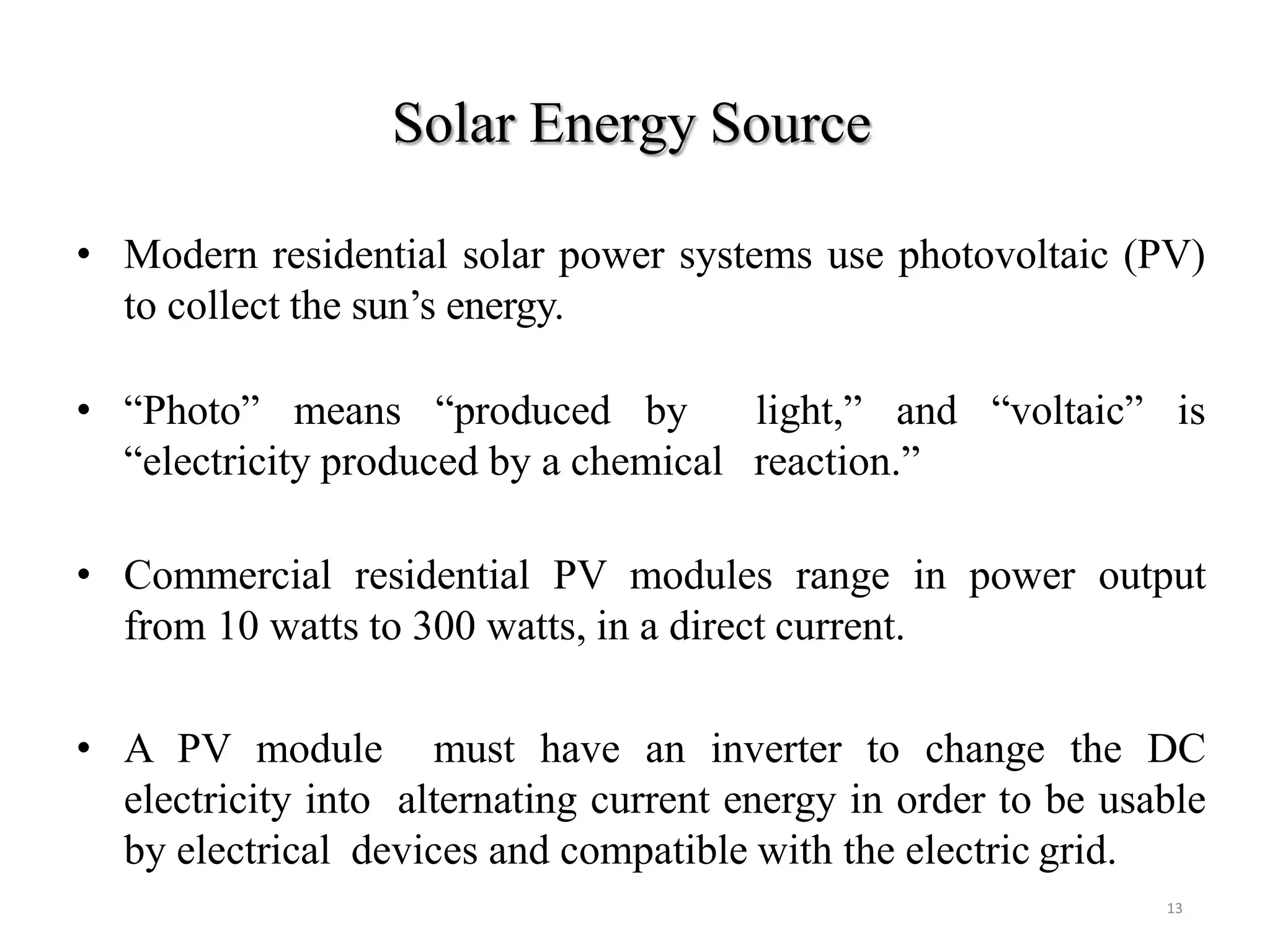 Solar Energy Source
13
• Modern residential solar power systems use photovoltaic (PV)
to collect the sun’s energy.
• “Photo” means “produced by light,” and “voltaic” is
“electricity produced by a chemical reaction.”
• Commercial residential PV modules range in power output
from 10 watts to 300 watts, in a direct current.
• A PV module must have an inverter to change the DC
electricity into alternating current energy in order to be usable
by electrical devices and compatible with the electric grid.
 