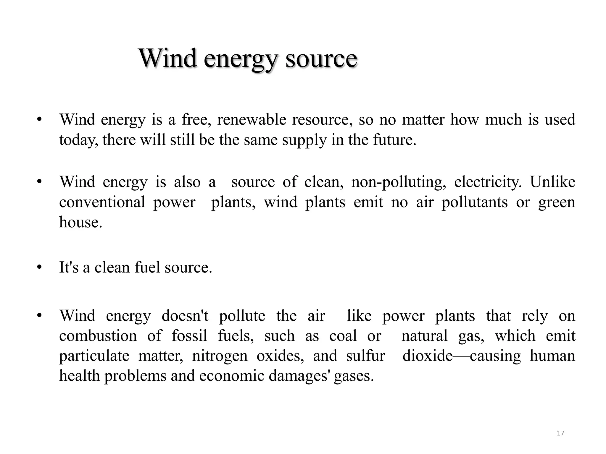 Wind energy source
17
• Wind energy is a free, renewable resource, so no matter how much is used
today, there will still be the same supply in the future.
• Wind energy is also a source of clean, non-polluting, electricity. Unlike
conventional power plants, wind plants emit no air pollutants or green
house.
• It's a clean fuel source.
• Wind energy doesn't pollute the air like power plants that rely on
combustion of fossil fuels, such as coal or natural gas, which emit
particulate matter, nitrogen oxides, and sulfur dioxide—causing human
health problems and economic damages' gases.
 