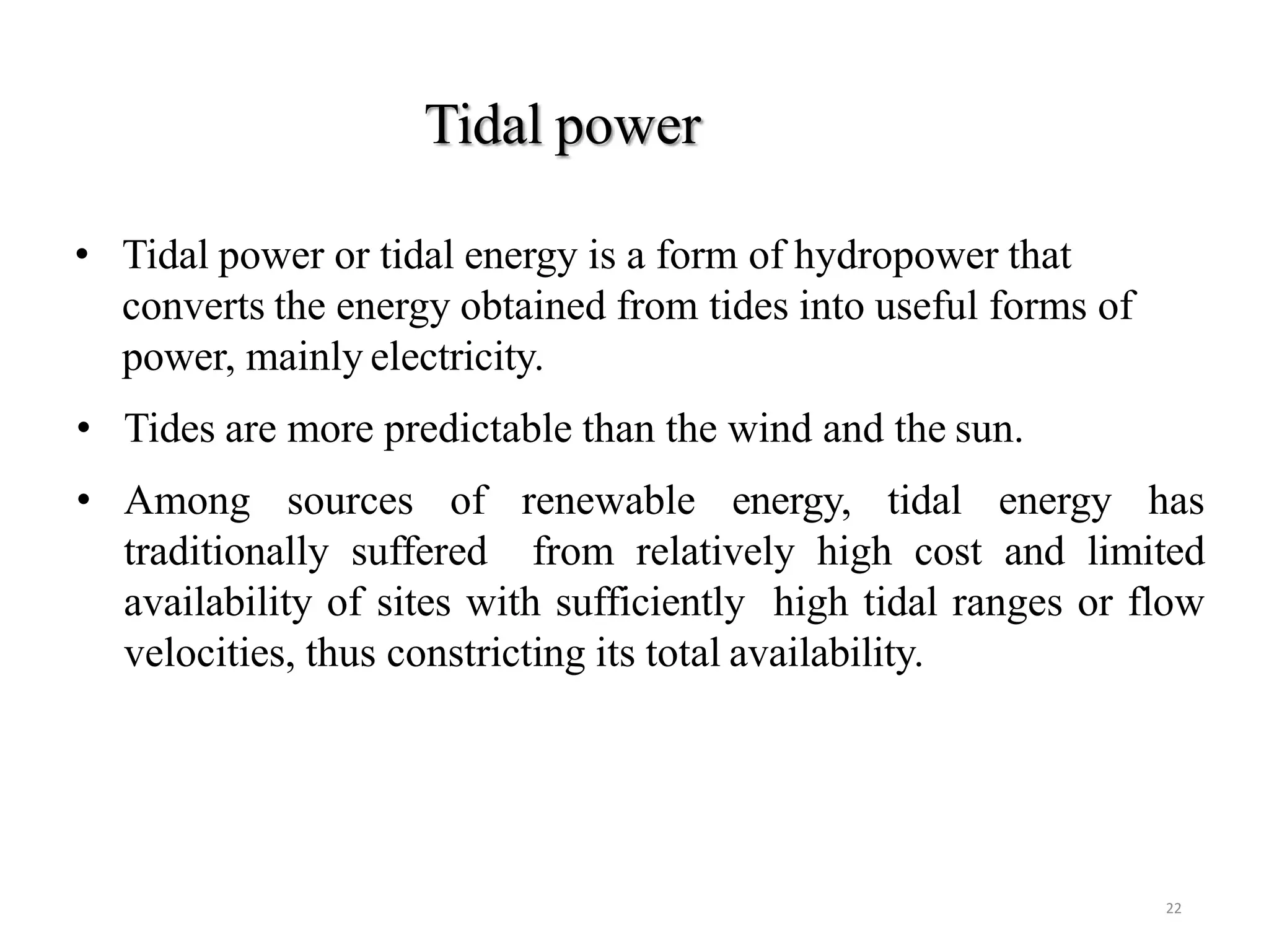 Tidal power
22
• Tidal power or tidal energy is a form of hydropower that
converts the energy obtained from tides into useful forms of
power, mainly electricity.
• Tides are more predictable than the wind and the sun.
• Among sources of renewable energy, tidal energy has
traditionally suffered from relatively high cost and limited
availability of sites with sufficiently high tidal ranges or flow
velocities, thus constricting its total availability.
 