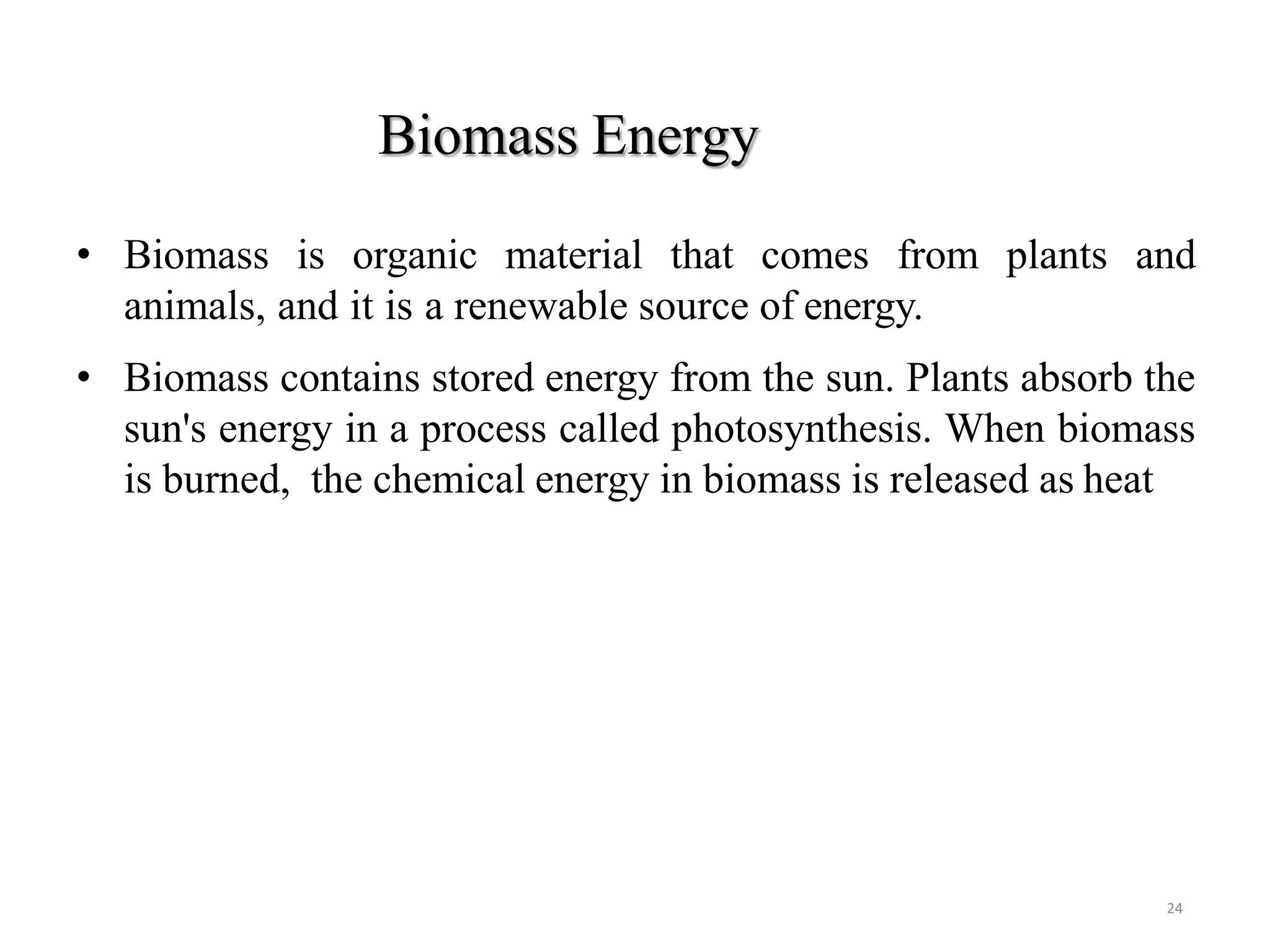 Biomass Energy
24
• Biomass is organic material that comes from plants and
animals, and it is a renewable source of energy.
• Biomass contains stored energy from the sun. Plants absorb the
sun's energy in a process called photosynthesis. When biomass
is burned, the chemical energy in biomass is released as heat
 