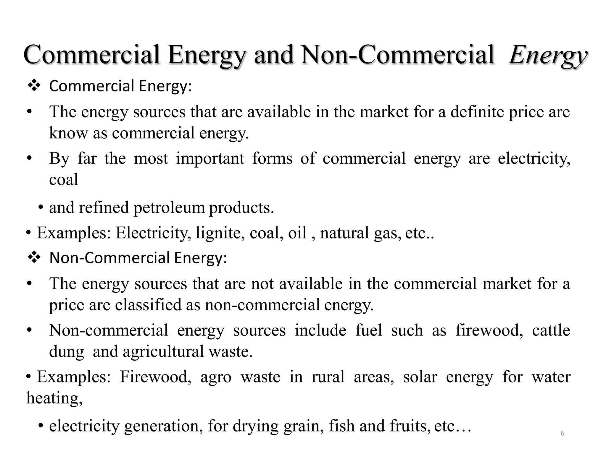 Commercial Energy and Non-Commercial Energy
 Commercial Energy:
• The energy sources that are available in the market for a definite price are
know as commercial energy.
• By far the most important forms of commercial energy are electricity,
coal
• and refined petroleum products.
• Examples: Electricity, lignite, coal, oil , natural gas, etc..
 Non-Commercial Energy:
• The energy sources that are not available in the commercial market for a
price are classified as non-commercial energy.
• Non-commercial energy sources include fuel such as firewood, cattle
dung and agricultural waste.
• Examples: Firewood, agro waste in rural areas, solar energy for water
heating,
• electricity generation, for drying grain, fish and fruits, etc… 6
 