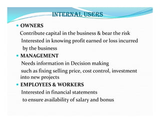 INTERNAL USERS
 OWNERS
Contribute capital in the business & bear the risk
Interested in knowing profit earned or loss incurred
by the business
 MANAGEMENT
Needs information in Decision making
Needs information in Decision making
such as fixing selling price, cost control, investment
into new projects
 EMPLOYEES & WORKERS
Interested in financial statements
to ensure availability of salary and bonus
 