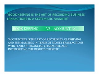 “ACCOUNTING IS THE ART OF RECORDING, CLASSIFYING
BOOK KEEPING VS ACCOUNTING
“ACCOUNTING IS THE ART OF RECORDING, CLASSIFYING
AND SUMMARISING IN TERMS OF MONEY TRANSACTIONS
WHICH ARE OF FINANCIAL CHARACTER, AND
INTERPRETING THE RESULTS THEREOF”
 