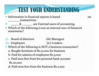 TEST YOUR UNDERSTANDING
 Information in financial reports is based on
________transactions
 _____ & _______ are External users of accounting.
 Which of the following is not an internal user of financial
statements?
(i) Board of directors (iii) Managers
(i) Board of directors (iii) Managers
(ii) Employees (iv) Lenders
 Which of the following is NOT a business transaction?
a. Bought furniture of Rs.10,000 for business
b. Paid for salaries of employees Rs.5,000
c. Paid sons fees from his personal bank account
Rs.20,000
d. Paid sons fees from the business Rs.2,000
 