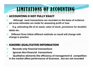 LIMITATIONS OF ACCOUNTING
 ACCOUNTING IS NOT FULLY EXACT
 Although most transactions are recorded on the basis of evidence
yet some estimates are made for assessing profit or loss
 E.g. estimating life of an asset, value of stock ,provisions for doubtful
debts etc.
 Different firms follow different methods so result will change with
 Different firms follow different methods so result will change with
change in practice
 IGNORES QUALITATIVE INFORMATION
 Records only financial transactions
 Ignores Non-financial transactions
 Qualitative elements like efficiency of management & competition
in the market affect performance of business , but are not recorded
 