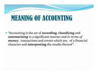  “Accounting is the art of recording
recording, classifying
classifying and
summarising
summarising in a significant manner and in terms of
MEANING OF ACCOUNTING
summarising
summarising in a significant manner and in terms of
money; transactions and events which are, of a financial
character and interpreting
interpreting the results thereof”.
 