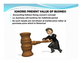 ..
IGNORES PRESENT VALUE OF BUSINESS
IGNORES PRESENT VALUE OF BUSINESS
 Accounting follows Going concern concept
 i.e. business will continue for indefinite period
 As such assets are not shown at market price rather at
purchase price which is Historical
 