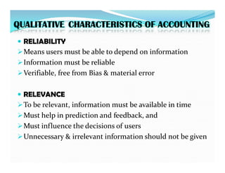 QUALITATIVE CHARACTERISTICS OF ACCOUNTING

 RELIABILITY
RELIABILITY
Means users must be able to depend on information
Information must be reliable
Verifiable, free from Bias & material error

 RELEVANCE
RELEVANCE
To be relevant, information must be available in time
Must help in prediction and feedback, and
Must influence the decisions of users
Unnecessary & irrelevant information should not be given
 