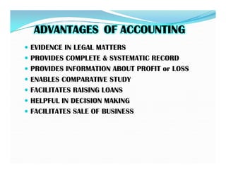 ADVANTAGES
ADVANTAGES OF ACCOUNTING
OF ACCOUNTING
 EVIDENCE IN LEGAL MATTERS
 PROVIDES COMPLETE & SYSTEMATIC RECORD
 PROVIDES INFORMATION ABOUT PROFIT or LOSS
 ENABLES COMPARATIVE STUDY
 FACILITATES RAISING LOANS
 FACILITATES RAISING LOANS
 HELPFUL IN DECISION MAKING
 FACILITATES SALE OF BUSINESS
 