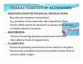 CHARACTERISTICS OF ACCOUNTING
 IDENTIFICATION OF FINANCIAL TRANSACTIONS
Records only monetary transactions.
E.g. purchase of raw materials, sale of goods by a firm.
Events which cannot be measured in money terms are not
recoded in books of account.
 RECORDING
 RECORDING
Process of entering business transactions in Journal.
Also called as book of original entry.
 CLASSIFYING
Process of grouping transactions of one nature at one place.
Transactions recorded in journal are posted to main book of
account called Ledger
 
