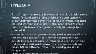 TYPES OF AI
• Broad AI: systems are capable of executing multiple tasks across
various fields. Imagine a robot which can do your laundery,
understand your voice commands for reading emails, managing
calls and schedule appointments- all at once. Broad AI would
truly replicate human intelligence and help us leverage true
power of AI.
• Narrow AI: Narrow AI systems are very good at one specific task
that they are designed to do. They can’t execute any task
outside their scope. Imagine an image recognition system that
is designed to distinguish between humans and animals but
cannot tell the difference between cat and dog unless it is
designed so.
 