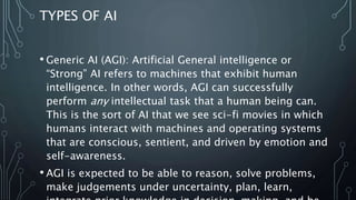 TYPES OF AI
• Generic AI (AGI): Artificial General intelligence or
“Strong” AI refers to machines that exhibit human
intelligence. In other words, AGI can successfully
perform any intellectual task that a human being can.
This is the sort of AI that we see sci-fi movies in which
humans interact with machines and operating systems
that are conscious, sentient, and driven by emotion and
self-awareness.
• AGI is expected to be able to reason, solve problems,
make judgements under uncertainty, plan, learn,
 
