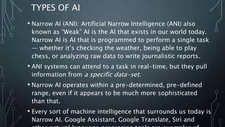 TYPES OF AI
• Narrow AI (ANI): Artificial Narrow Intelligence (ANI) also
known as “Weak” AI is the AI that exists in our world today.
Narrow AI is AI that is programmed to perform a single task
— whether it’s checking the weather, being able to play
chess, or analyzing raw data to write journalistic reports.
• ANI systems can attend to a task in real-time, but they pull
information from a specific data-set.
• Narrow AI operates within a pre-determined, pre-defined
range, even if it appears to be much more sophisticated
than that.
• Every sort of machine intelligence that surrounds us today is
Narrow AI. Google Assistant, Google Translate, Siri and
 