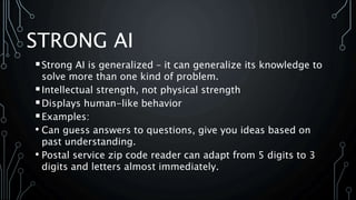 STRONG AI
Strong AI is generalized – it can generalize its knowledge to
solve more than one kind of problem.
Intellectual strength, not physical strength
Displays human-like behavior
Examples:
• Can guess answers to questions, give you ideas based on
past understanding.
• Postal service zip code reader can adapt from 5 digits to 3
digits and letters almost immediately.
 