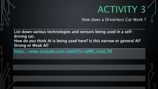 ACTIVITY 3
How does a Driverless Car Work ?
List down various technologies and sensors being used in a self-
driving car.
How do you think AI is being used here? Is this narrow or general AI?
Strong or Weak AI?
https://www.youtube.com/watch?v=taMP_n3wL7M
 