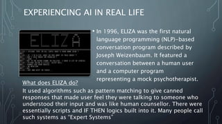 EXPERIENCING AI IN REAL LIFE
• In 1996, ELIZA was the first natural
language programming (NLP)-based
conversation program described by
Joseph Weizenbaum. It featured a
conversation between a human user
and a computer program
representing a mock psychotherapist.
What does ELIZA do?
It used algorithms such as pattern matching to give canned
responses that made user feel they were talking to someone who
understood their input and was like human counsellor. There were
essentially scripts and IF THEN logics built into it. Many people call
such systems as “Expert Systems”
 