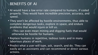 BENEFITS OF AI
• AI would have a low error rate compared to humans, if coded
properly. They would have incredible precision, accuracy, and
speed.
• They won't be affected by hostile environments, thus able to
complete dangerous tasks, explore in space, and endure
problems that would injure or kill us.
-This can even mean mining and digging fuels that would
otherwise be hostile for humans.
• Replace humans in repetitive, tedious tasks and in many
laborious places of work.
• Predict what a user will type, ask, search, and do. They can
easily act as assistants and can recommend or direct various
actions.
 