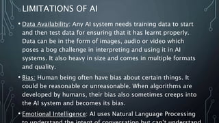 LIMITATIONS OF AI
• Data Availability: Any AI system needs training data to start
and then test data for ensuring that it has learnt properly.
Data can be in the form of images, audio or video which
poses a bog challenge in interpreting and using it in AI
systems. It also heavy in size and comes in multiple formats
and quality.
• Bias: Human being often have bias about certain things. It
could be reasonable or unreasonable. When algorithms are
developed by humans, their bias also sometimes creeps into
the AI system and becomes its bias.
• Emotional Intelligence: AI uses Natural Language Processing
 