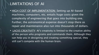 LIMITATIONS OF AI
• HIGH COST OF IMPLEMENTATION: Setting up AI-based
machines, computers, etc. entails huge costs given the
complexity of engineering that goes into building one.
Further, the astronomical expense doesn’t stop there as
repair and maintenance also run into thousands of dollars.
• LACKS CREATIVITY: AI’s creativity is limited to the creative ability
of the person who programs and commands them. Although they
can help you in designing and creating something special, they
still can’t compete with the human brain.
 