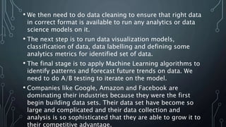 • We then need to do data cleaning to ensure that right data
in correct format is available to run any analytics or data
science models on it.
• The next step is to run data visualization models,
classification of data, data labelling and defining some
analytics metrics for identified set of data.
• The final stage is to apply Machine Learning algorithms to
identify patterns and forecast future trends on data. We
need to do A/B testing to iterate on the model.
• Companies like Google, Amazon and Facebook are
dominating their industries because they were the first
begin building data sets. Their data set have become so
large and complicated and their data collection and
analysis is so sophisticated that they are able to grow it to
their competitive advantage.
 
