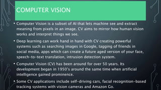 COMPUTER VISION
• Computer Vision is a subset of AI that lets machine see and extract
meaning from pixels in an image. CV aims to mirror how human vision
works and interpret things we see.
• Deep learning can work hand in hand with CV creating powerful
systems such as searching images in Google, tagging of friends in
social media, apps which can create a future aged version of your face,
speech-to-text translation, intrusion detection system.
• Computer Vision (CV) has been around for over 50 years. Its
development began in 1950’s around the same time when artificial
intelligence gained prominence.
• Some CV applications include self-driving cars, facial recognition-based
tracking systems with vision cameras and Amazon Go.
 