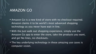 AMAZON GO
• Amazon Go is a new kind of store with no checkout required.
Amazon claims it to be world’s most advanced shopping
technology as you never have wait in line.
• With the Just walk out shopping experience, simply use the
Amazon Go app to enter the store, take the products you want,
and go! No lines, no checkouts.
• The key underlying technology in these amazing use cases is
computer vision.
 