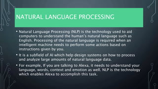 NATURAL LANGUAGE PROCESSING
• Natural Language Processing (NLP) is the technology used to aid
computers to understand the human’s natural language such as
English. Processing of the natural language is required when an
intelligent machine needs to perform some actions based on
instructions given by you.
• It is a subfield of AI which help design systems on how to process
and analyze large amounts of natural language data.
• For example, If you are talking to Alexa, it needs to understand your
language, words, context and emotion as well. NLP is the technology
which enables Alexa to accomplish this task.
 