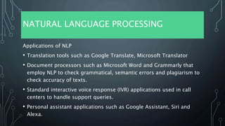 NATURAL LANGUAGE PROCESSING
Applications of NLP
• Translation tools such as Google Translate, Microsoft Translator
• Document processors such as Microsoft Word and Grammarly that
employ NLP to check grammatical, semantic errors and plagiarism to
check accuracy of texts.
• Standard interactive voice response (IVR) applications used in call
centers to handle support queries.
• Personal assistant applications such as Google Assistant, Siri and
Alexa.
 