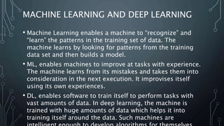 MACHINE LEARNING AND DEEP LEARNING
• Machine Learning enables a machine to “recognize” and
“learn” the patterns in the training set of data. The
machine learns by looking for patterns from the training
data set and then builds a model.
• ML, enables machines to improve at tasks with experience.
The machine learns from its mistakes and takes them into
consideration in the next execution. It improvises itself
using its own experiences.
• DL, enables software to train itself to perform tasks with
vast amounts of data. In deep learning, the machine is
trained with huge amounts of data which helps it into
training itself around the data. Such machines are
 