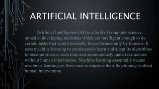 ARTIFICIAL INTELLIGENCE
Artificial Intelligence (AI) is a field of computer science
aimed at developing machines which are intelligent enough to do
certain tasks that would normally be performed only by humans. It
uses machine learning to continuously learn and adapt its algorithms
to become smarter each time and autonomously undertake actions
without human intervention. Machine learning essentially means
machines learning on their own to improve their functioning without
human intervention.
 