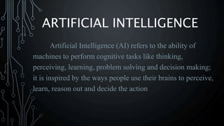 ARTIFICIAL INTELLIGENCE
Artificial Intelligence (AI) refers to the ability of
machines to perform cognitive tasks like thinking,
perceiving, learning, problem solving and decision making;
it is inspired by the ways people use their brains to perceive,
learn, reason out and decide the action
 