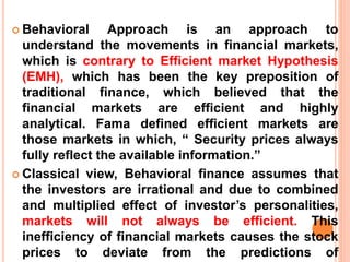  Behavioral Approach is an approach to
understand the movements in financial markets,
which is contrary to Efficient market Hypothesis
(EMH), which has been the key preposition of
traditional finance, which believed that the
financial markets are efficient and highly
analytical. Fama defined efficient markets are
those markets in which, “ Security prices always
fully reflect the available information.”
 Classical view, Behavioral finance assumes that
the investors are irrational and due to combined
and multiplied effect of investor’s personalities,
markets will not always be efficient. This
inefficiency of financial markets causes the stock
prices to deviate from the predictions of
 