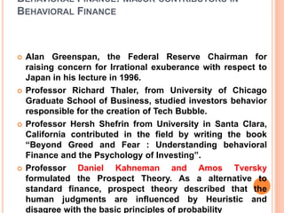 BEHAVIORAL FINANCE: MAJOR CONTRIBUTORS IN
BEHAVIORAL FINANCE
 Alan Greenspan, the Federal Reserve Chairman for
raising concern for Irrational exuberance with respect to
Japan in his lecture in 1996.
 Professor Richard Thaler, from University of Chicago
Graduate School of Business, studied investors behavior
responsible for the creation of Tech Bubble.
 Professor Hersh Shefrin from University in Santa Clara,
California contributed in the field by writing the book
“Beyond Greed and Fear : Understanding behavioral
Finance and the Psychology of Investing”.
 Professor Daniel Kahneman and Amos Tversky
formulated the Prospect Theory. As a alternative to
standard finance, prospect theory described that the
human judgments are influenced by Heuristic and
disagree with the basic principles of probability
 
