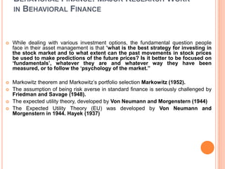 BEHAVIORAL FINANCE: MAJOR RESEARCH WORK
IN BEHAVIORAL FINANCE
 While dealing with various investment options, the fundamental question people
face in their asset management is that “what is the best strategy for investing in
the stock market and to what extent can the past movements in stock prices
be used to make predictions of the future prices? Is it better to be focused on
‘fundamentals’, whatever they are and whatever way they have been
measured, or to follow the ‘psychology of the market.”
 Markowitz theorem and Markowitz’s portfolio selection Markowitz (1952).
 The assumption of being risk averse in standard finance is seriously challenged by
Friedman and Savage (1948).
 The expected utility theory, developed by Von Neumann and Morgenstern (1944)
 The Expected Utility Theory (EU) was developed by Von Neumann and
Morgenstern in 1944. Hayek (1937)
 