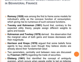 BEHAVIORAL FINANCE: MAJOR RESEARCH WORK
IN BEHAVIORAL FINANCE
 Ramsey (1928) was among the first to frame some models for
individual’s utility as the concave function of consumption,
which giving rise to numerous of such concave functions.
 Tversky and Kahneman (1981) found that, contrary to the
expected utility theory, people assign different weights to
gains and losses
 Kahneman and Tverksy (1979) derived the observation that
the marginal value of both gains and losses decreases with
their magnitude.
 Harrison and Kreps (1978) argued that some beliefs force
agents to buy stocks even though they believe stocks are
already above their ‘fundamental value’.
 Two parameters, centrality and between ness are discussed
by Freeman (1977) regarding the trade of securities.
 Ellsberg (1961) first identified the concept of ambiguity
aversion, which occurs when people prefer to bet on lotteries
 