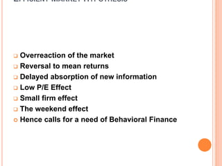 EFFICIENT MARKET HYPOTHESIS
 Overreaction of the market
 Reversal to mean returns
 Delayed absorption of new information
 Low P/E Effect
 Small firm effect
 The weekend effect
 Hence calls for a need of Behavioral Finance
 