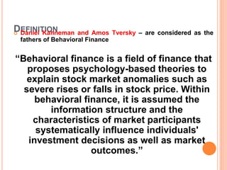 DEFINITION Daniel Kahneman and Amos Tversky – are considered as the
fathers of Behavioral Finance
“Behavioral finance is a field of finance that
proposes psychology-based theories to
explain stock market anomalies such as
severe rises or falls in stock price. Within
behavioral finance, it is assumed the
information structure and the
characteristics of market participants
systematically influence individuals'
investment decisions as well as market
outcomes.”
 