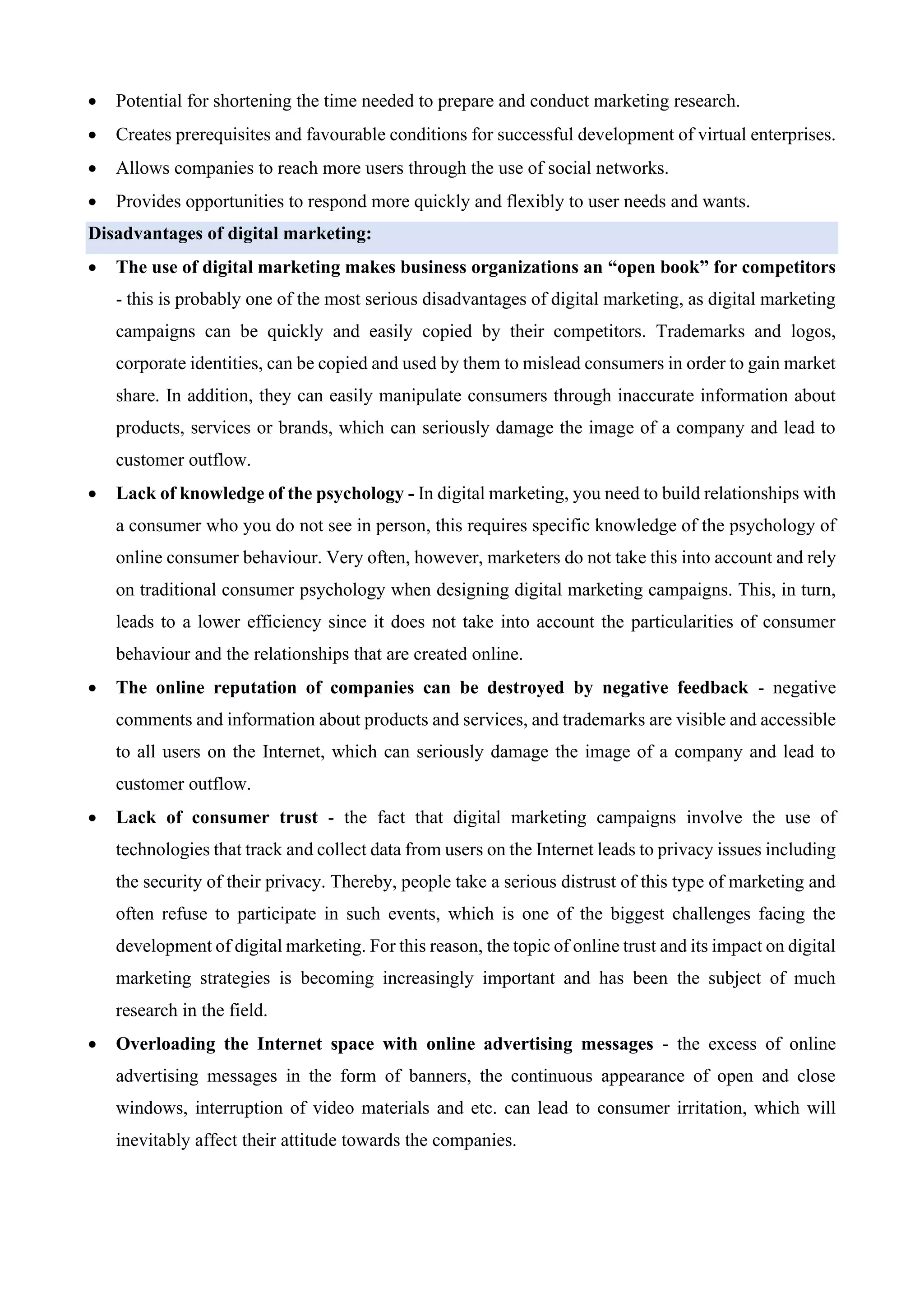 • Potential for shortening the time needed to prepare and conduct marketing research.
• Creates prerequisites and favourable conditions for successful development of virtual enterprises.
• Allows companies to reach more users through the use of social networks.
• Provides opportunities to respond more quickly and flexibly to user needs and wants.
Disadvantages of digital marketing:
• The use of digital marketing makes business organizations an “open book” for competitors
- this is probably one of the most serious disadvantages of digital marketing, as digital marketing
campaigns can be quickly and easily copied by their competitors. Trademarks and logos,
corporate identities, can be copied and used by them to mislead consumers in order to gain market
share. In addition, they can easily manipulate consumers through inaccurate information about
products, services or brands, which can seriously damage the image of a company and lead to
customer outflow.
• Lack of knowledge of the psychology - In digital marketing, you need to build relationships with
a consumer who you do not see in person, this requires specific knowledge of the psychology of
online consumer behaviour. Very often, however, marketers do not take this into account and rely
on traditional consumer psychology when designing digital marketing campaigns. This, in turn,
leads to a lower efficiency since it does not take into account the particularities of consumer
behaviour and the relationships that are created online.
• The online reputation of companies can be destroyed by negative feedback - negative
comments and information about products and services, and trademarks are visible and accessible
to all users on the Internet, which can seriously damage the image of a company and lead to
customer outflow.
• Lack of consumer trust - the fact that digital marketing campaigns involve the use of
technologies that track and collect data from users on the Internet leads to privacy issues including
the security of their privacy. Thereby, people take a serious distrust of this type of marketing and
often refuse to participate in such events, which is one of the biggest challenges facing the
development of digital marketing. For this reason, the topic of online trust and its impact on digital
marketing strategies is becoming increasingly important and has been the subject of much
research in the field.
• Overloading the Internet space with online advertising messages - the excess of online
advertising messages in the form of banners, the continuous appearance of open and close
windows, interruption of video materials and etc. can lead to consumer irritation, which will
inevitably affect their attitude towards the companies.
 