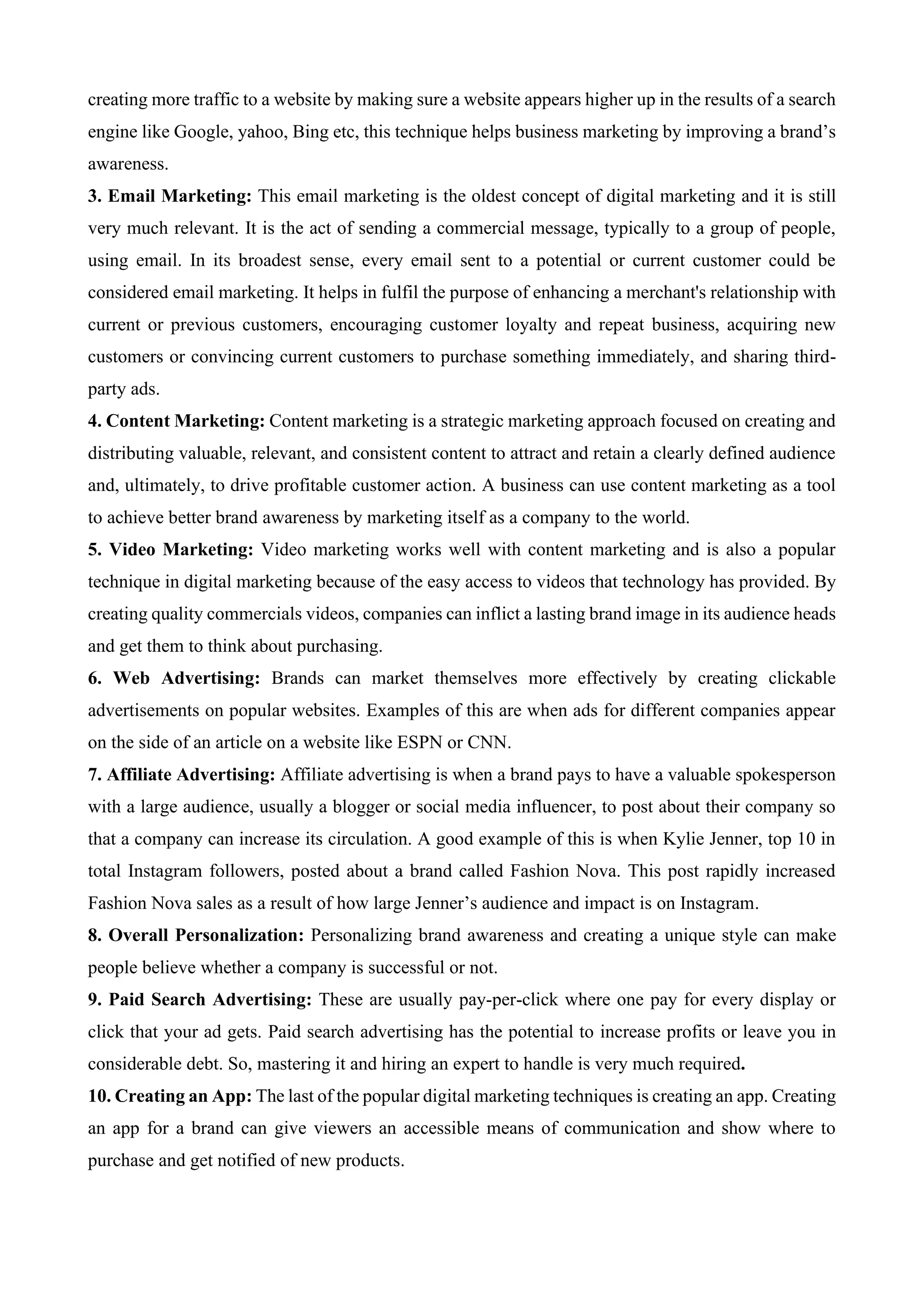 creating more traffic to a website by making sure a website appears higher up in the results of a search
engine like Google, yahoo, Bing etc, this technique helps business marketing by improving a brand’s
awareness.
3. Email Marketing: This email marketing is the oldest concept of digital marketing and it is still
very much relevant. It is the act of sending a commercial message, typically to a group of people,
using email. In its broadest sense, every email sent to a potential or current customer could be
considered email marketing. It helps in fulfil the purpose of enhancing a merchant's relationship with
current or previous customers, encouraging customer loyalty and repeat business, acquiring new
customers or convincing current customers to purchase something immediately, and sharing third-
party ads.
4. Content Marketing: Content marketing is a strategic marketing approach focused on creating and
distributing valuable, relevant, and consistent content to attract and retain a clearly defined audience
and, ultimately, to drive profitable customer action. A business can use content marketing as a tool
to achieve better brand awareness by marketing itself as a company to the world.
5. Video Marketing: Video marketing works well with content marketing and is also a popular
technique in digital marketing because of the easy access to videos that technology has provided. By
creating quality commercials videos, companies can inflict a lasting brand image in its audience heads
and get them to think about purchasing.
6. Web Advertising: Brands can market themselves more effectively by creating clickable
advertisements on popular websites. Examples of this are when ads for different companies appear
on the side of an article on a website like ESPN or CNN.
7. Affiliate Advertising: Affiliate advertising is when a brand pays to have a valuable spokesperson
with a large audience, usually a blogger or social media influencer, to post about their company so
that a company can increase its circulation. A good example of this is when Kylie Jenner, top 10 in
total Instagram followers, posted about a brand called Fashion Nova. This post rapidly increased
Fashion Nova sales as a result of how large Jenner’s audience and impact is on Instagram.
8. Overall Personalization: Personalizing brand awareness and creating a unique style can make
people believe whether a company is successful or not.
9. Paid Search Advertising: These are usually pay-per-click where one pay for every display or
click that your ad gets. Paid search advertising has the potential to increase profits or leave you in
considerable debt. So, mastering it and hiring an expert to handle is very much required.
10. Creating an App: The last of the popular digital marketing techniques is creating an app. Creating
an app for a brand can give viewers an accessible means of communication and show where to
purchase and get notified of new products.
 