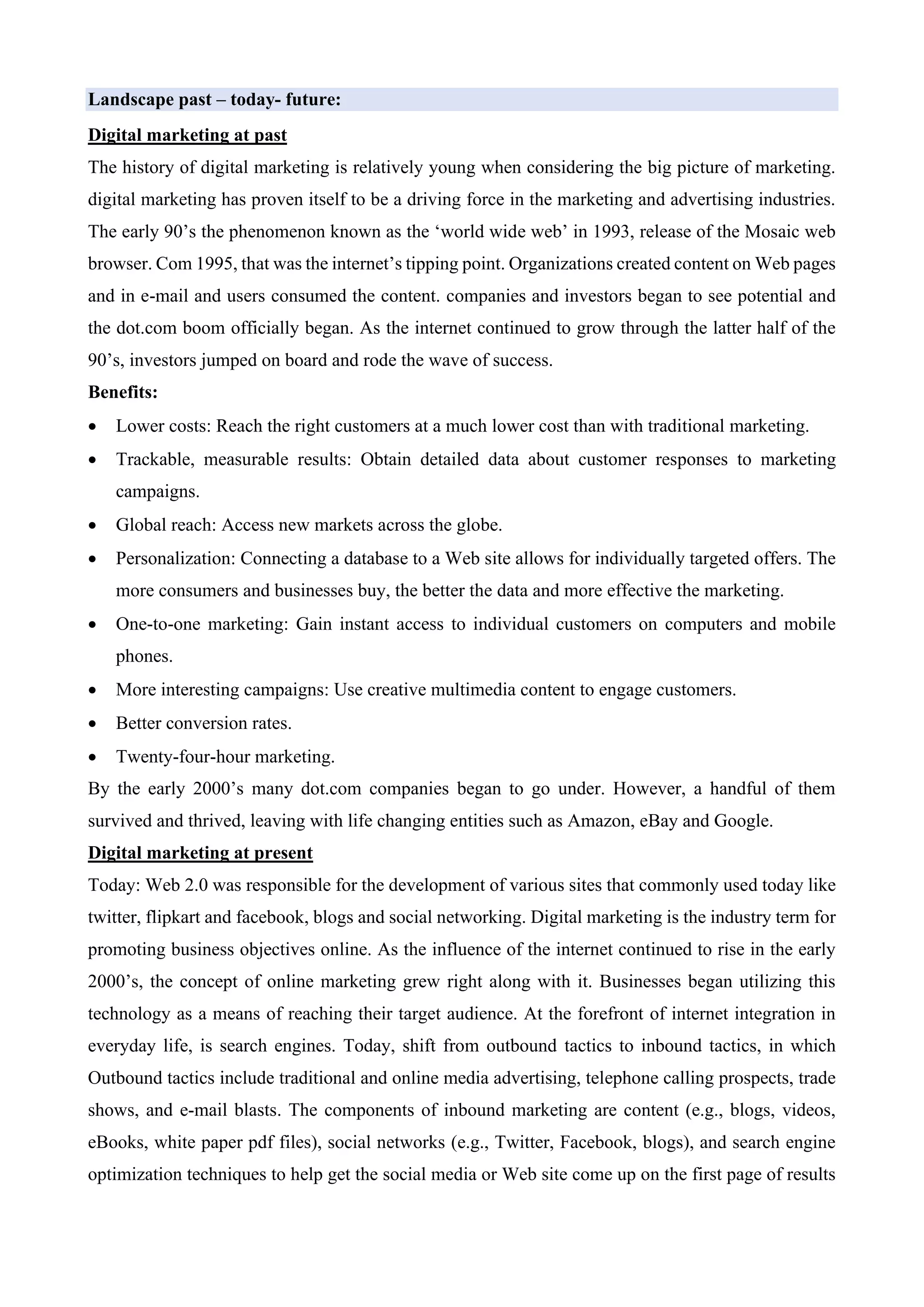 Landscape past – today- future:
Digital marketing at past
The history of digital marketing is relatively young when considering the big picture of marketing.
digital marketing has proven itself to be a driving force in the marketing and advertising industries.
The early 90’s the phenomenon known as the ‘world wide web’ in 1993, release of the Mosaic web
browser. Com 1995, that was the internet’s tipping point. Organizations created content on Web pages
and in e-mail and users consumed the content. companies and investors began to see potential and
the dot.com boom officially began. As the internet continued to grow through the latter half of the
90’s, investors jumped on board and rode the wave of success.
Benefits:
• Lower costs: Reach the right customers at a much lower cost than with traditional marketing.
• Trackable, measurable results: Obtain detailed data about customer responses to marketing
campaigns.
• Global reach: Access new markets across the globe.
• Personalization: Connecting a database to a Web site allows for individually targeted offers. The
more consumers and businesses buy, the better the data and more effective the marketing.
• One-to-one marketing: Gain instant access to individual customers on computers and mobile
phones.
• More interesting campaigns: Use creative multimedia content to engage customers.
• Better conversion rates.
• Twenty-four-hour marketing.
By the early 2000’s many dot.com companies began to go under. However, a handful of them
survived and thrived, leaving with life changing entities such as Amazon, eBay and Google.
Digital marketing at present
Today: Web 2.0 was responsible for the development of various sites that commonly used today like
twitter, flipkart and facebook, blogs and social networking. Digital marketing is the industry term for
promoting business objectives online. As the influence of the internet continued to rise in the early
2000’s, the concept of online marketing grew right along with it. Businesses began utilizing this
technology as a means of reaching their target audience. At the forefront of internet integration in
everyday life, is search engines. Today, shift from outbound tactics to inbound tactics, in which
Outbound tactics include traditional and online media advertising, telephone calling prospects, trade
shows, and e-mail blasts. The components of inbound marketing are content (e.g., blogs, videos,
eBooks, white paper pdf files), social networks (e.g., Twitter, Facebook, blogs), and search engine
optimization techniques to help get the social media or Web site come up on the first page of results
 
