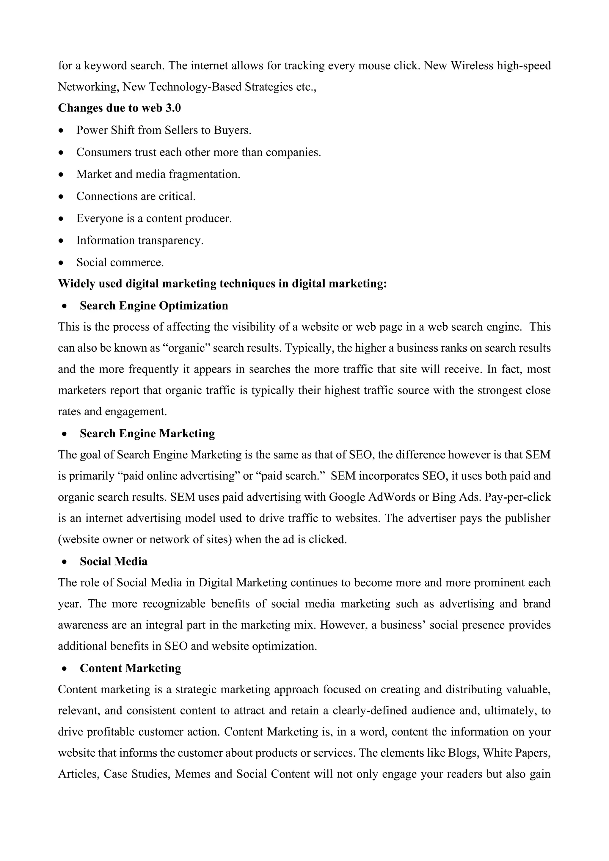 for a keyword search. The internet allows for tracking every mouse click. New Wireless high-speed
Networking, New Technology-Based Strategies etc.,
Changes due to web 3.0
• Power Shift from Sellers to Buyers.
• Consumers trust each other more than companies.
• Market and media fragmentation.
• Connections are critical.
• Everyone is a content producer.
• Information transparency.
• Social commerce.
Widely used digital marketing techniques in digital marketing:
• Search Engine Optimization
This is the process of affecting the visibility of a website or web page in a web search engine. This
can also be known as “organic” search results. Typically, the higher a business ranks on search results
and the more frequently it appears in searches the more traffic that site will receive. In fact, most
marketers report that organic traffic is typically their highest traffic source with the strongest close
rates and engagement.
• Search Engine Marketing
The goal of Search Engine Marketing is the same as that of SEO, the difference however is that SEM
is primarily “paid online advertising” or “paid search.” SEM incorporates SEO, it uses both paid and
organic search results. SEM uses paid advertising with Google AdWords or Bing Ads. Pay-per-click
is an internet advertising model used to drive traffic to websites. The advertiser pays the publisher
(website owner or network of sites) when the ad is clicked.
• Social Media
The role of Social Media in Digital Marketing continues to become more and more prominent each
year. The more recognizable benefits of social media marketing such as advertising and brand
awareness are an integral part in the marketing mix. However, a business’ social presence provides
additional benefits in SEO and website optimization.
• Content Marketing
Content marketing is a strategic marketing approach focused on creating and distributing valuable,
relevant, and consistent content to attract and retain a clearly-defined audience and, ultimately, to
drive profitable customer action. Content Marketing is, in a word, content the information on your
website that informs the customer about products or services. The elements like Blogs, White Papers,
Articles, Case Studies, Memes and Social Content will not only engage your readers but also gain
 