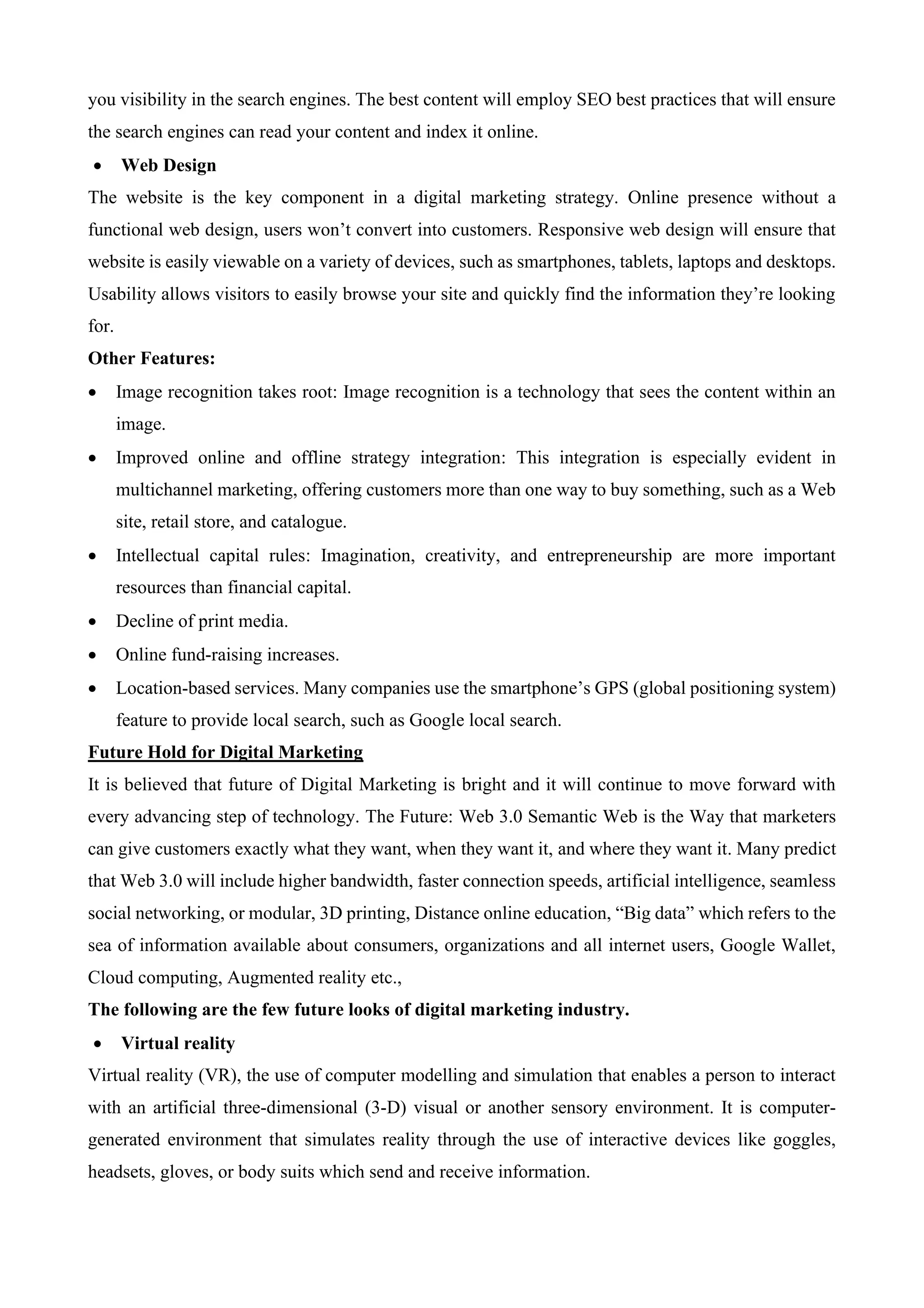you visibility in the search engines. The best content will employ SEO best practices that will ensure
the search engines can read your content and index it online.
• Web Design
The website is the key component in a digital marketing strategy. Online presence without a
functional web design, users won’t convert into customers. Responsive web design will ensure that
website is easily viewable on a variety of devices, such as smartphones, tablets, laptops and desktops.
Usability allows visitors to easily browse your site and quickly find the information they’re looking
for.
Other Features:
• Image recognition takes root: Image recognition is a technology that sees the content within an
image.
• Improved online and offline strategy integration: This integration is especially evident in
multichannel marketing, offering customers more than one way to buy something, such as a Web
site, retail store, and catalogue.
• Intellectual capital rules: Imagination, creativity, and entrepreneurship are more important
resources than financial capital.
• Decline of print media.
• Online fund-raising increases.
• Location-based services. Many companies use the smartphone’s GPS (global positioning system)
feature to provide local search, such as Google local search.
Future Hold for Digital Marketing
It is believed that future of Digital Marketing is bright and it will continue to move forward with
every advancing step of technology. The Future: Web 3.0 Semantic Web is the Way that marketers
can give customers exactly what they want, when they want it, and where they want it. Many predict
that Web 3.0 will include higher bandwidth, faster connection speeds, artificial intelligence, seamless
social networking, or modular, 3D printing, Distance online education, “Big data” which refers to the
sea of information available about consumers, organizations and all internet users, Google Wallet,
Cloud computing, Augmented reality etc.,
The following are the few future looks of digital marketing industry.
• Virtual reality
Virtual reality (VR), the use of computer modelling and simulation that enables a person to interact
with an artificial three-dimensional (3-D) visual or another sensory environment. It is computer-
generated environment that simulates reality through the use of interactive devices like goggles,
headsets, gloves, or body suits which send and receive information.
 