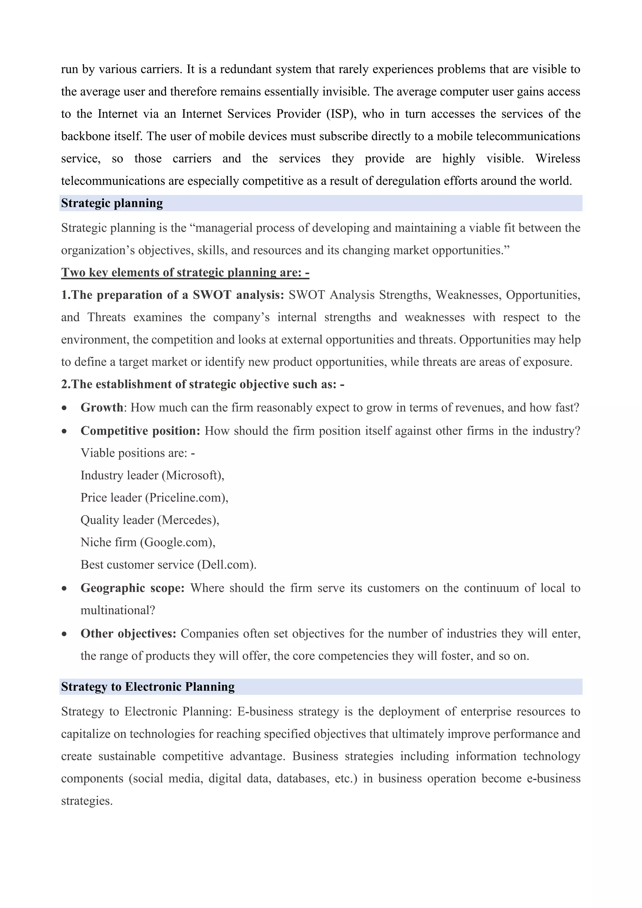 run by various carriers. It is a redundant system that rarely experiences problems that are visible to
the average user and therefore remains essentially invisible. The average computer user gains access
to the Internet via an Internet Services Provider (ISP), who in turn accesses the services of the
backbone itself. The user of mobile devices must subscribe directly to a mobile telecommunications
service, so those carriers and the services they provide are highly visible. Wireless
telecommunications are especially competitive as a result of deregulation efforts around the world.
Strategic planning
Strategic planning is the “managerial process of developing and maintaining a viable fit between the
organization’s objectives, skills, and resources and its changing market opportunities.”
Two key elements of strategic planning are: -
1.The preparation of a SWOT analysis: SWOT Analysis Strengths, Weaknesses, Opportunities,
and Threats examines the company’s internal strengths and weaknesses with respect to the
environment, the competition and looks at external opportunities and threats. Opportunities may help
to define a target market or identify new product opportunities, while threats are areas of exposure.
2.The establishment of strategic objective such as: -
• Growth: How much can the firm reasonably expect to grow in terms of revenues, and how fast?
• Competitive position: How should the firm position itself against other firms in the industry?
Viable positions are: -
Industry leader (Microsoft),
Price leader (Priceline.com),
Quality leader (Mercedes),
Niche firm (Google.com),
Best customer service (Dell.com).
• Geographic scope: Where should the firm serve its customers on the continuum of local to
multinational?
• Other objectives: Companies often set objectives for the number of industries they will enter,
the range of products they will offer, the core competencies they will foster, and so on.
Strategy to Electronic Planning
Strategy to Electronic Planning: E-business strategy is the deployment of enterprise resources to
capitalize on technologies for reaching specified objectives that ultimately improve performance and
create sustainable competitive advantage. Business strategies including information technology
components (social media, digital data, databases, etc.) in business operation become e-business
strategies.
 