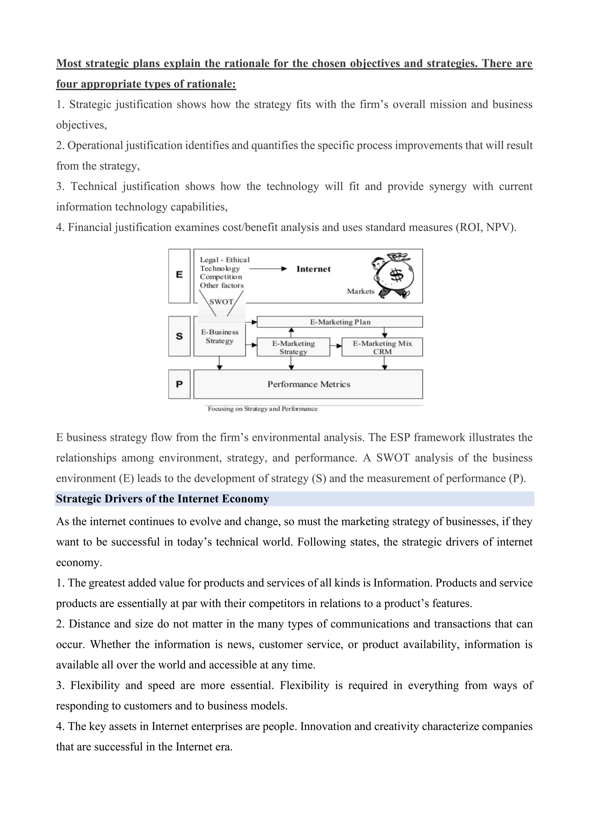 Most strategic plans explain the rationale for the chosen objectives and strategies. There are
four appropriate types of rationale:
1. Strategic justification shows how the strategy fits with the firm’s overall mission and business
objectives,
2. Operational justification identifies and quantifies the specific process improvements that will result
from the strategy,
3. Technical justification shows how the technology will fit and provide synergy with current
information technology capabilities,
4. Financial justification examines cost/benefit analysis and uses standard measures (ROI, NPV).
E business strategy flow from the firm’s environmental analysis. The ESP framework illustrates the
relationships among environment, strategy, and performance. A SWOT analysis of the business
environment (E) leads to the development of strategy (S) and the measurement of performance (P).
Strategic Drivers of the Internet Economy
As the internet continues to evolve and change, so must the marketing strategy of businesses, if they
want to be successful in today’s technical world. Following states, the strategic drivers of internet
economy.
1. The greatest added value for products and services of all kinds is Information. Products and service
products are essentially at par with their competitors in relations to a product’s features.
2. Distance and size do not matter in the many types of communications and transactions that can
occur. Whether the information is news, customer service, or product availability, information is
available all over the world and accessible at any time.
3. Flexibility and speed are more essential. Flexibility is required in everything from ways of
responding to customers and to business models.
4. The key assets in Internet enterprises are people. Innovation and creativity characterize companies
that are successful in the Internet era.
 