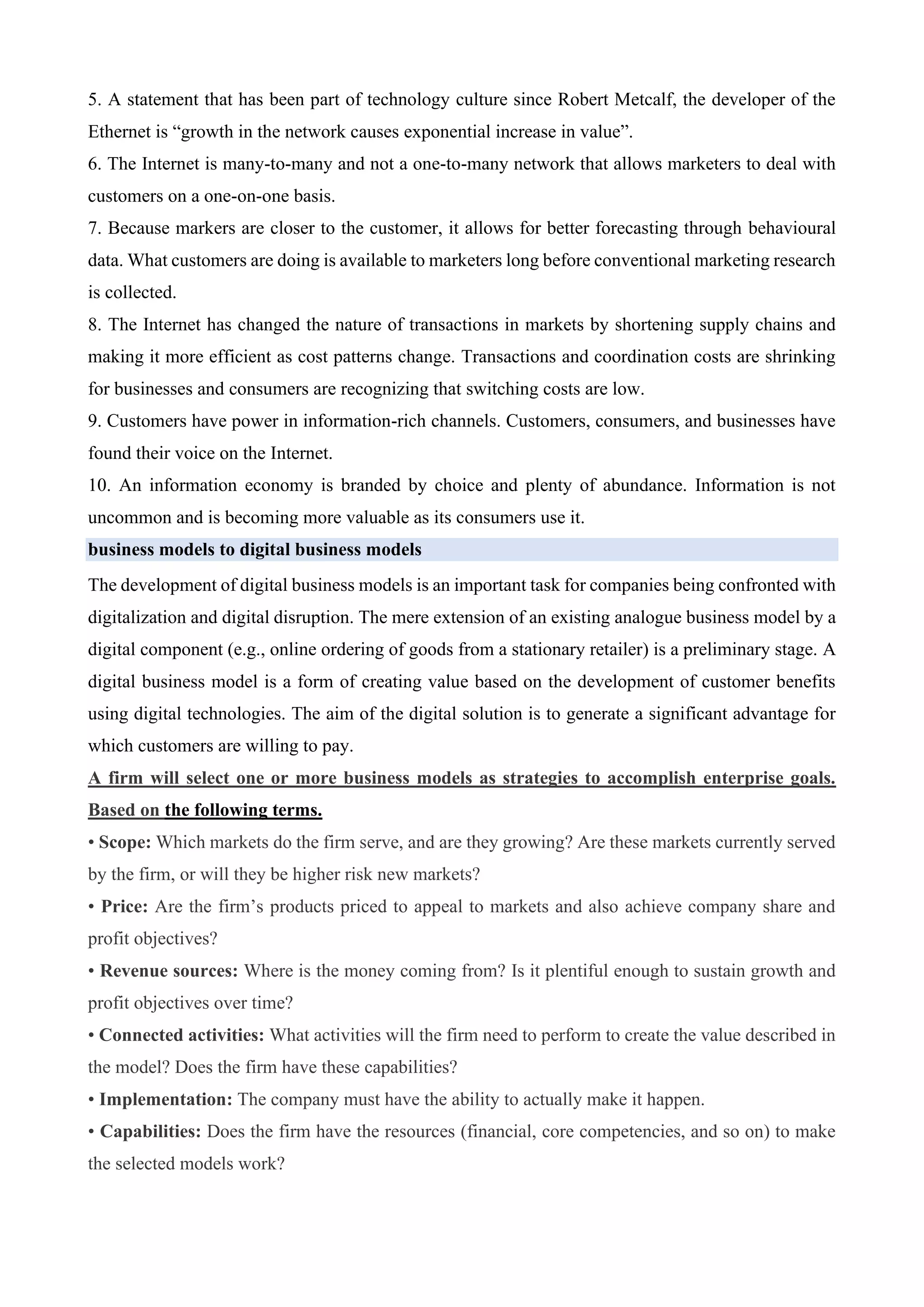 5. A statement that has been part of technology culture since Robert Metcalf, the developer of the
Ethernet is “growth in the network causes exponential increase in value”.
6. The Internet is many-to-many and not a one-to-many network that allows marketers to deal with
customers on a one-on-one basis.
7. Because markers are closer to the customer, it allows for better forecasting through behavioural
data. What customers are doing is available to marketers long before conventional marketing research
is collected.
8. The Internet has changed the nature of transactions in markets by shortening supply chains and
making it more efficient as cost patterns change. Transactions and coordination costs are shrinking
for businesses and consumers are recognizing that switching costs are low.
9. Customers have power in information-rich channels. Customers, consumers, and businesses have
found their voice on the Internet.
10. An information economy is branded by choice and plenty of abundance. Information is not
uncommon and is becoming more valuable as its consumers use it.
business models to digital business models
The development of digital business models is an important task for companies being confronted with
digitalization and digital disruption. The mere extension of an existing analogue business model by a
digital component (e.g., online ordering of goods from a stationary retailer) is a preliminary stage. A
digital business model is a form of creating value based on the development of customer benefits
using digital technologies. The aim of the digital solution is to generate a significant advantage for
which customers are willing to pay.
A firm will select one or more business models as strategies to accomplish enterprise goals.
Based on the following terms.
• Scope: Which markets do the firm serve, and are they growing? Are these markets currently served
by the firm, or will they be higher risk new markets?
• Price: Are the firm’s products priced to appeal to markets and also achieve company share and
profit objectives?
• Revenue sources: Where is the money coming from? Is it plentiful enough to sustain growth and
profit objectives over time?
• Connected activities: What activities will the firm need to perform to create the value described in
the model? Does the firm have these capabilities?
• Implementation: The company must have the ability to actually make it happen.
• Capabilities: Does the firm have the resources (financial, core competencies, and so on) to make
the selected models work?
 