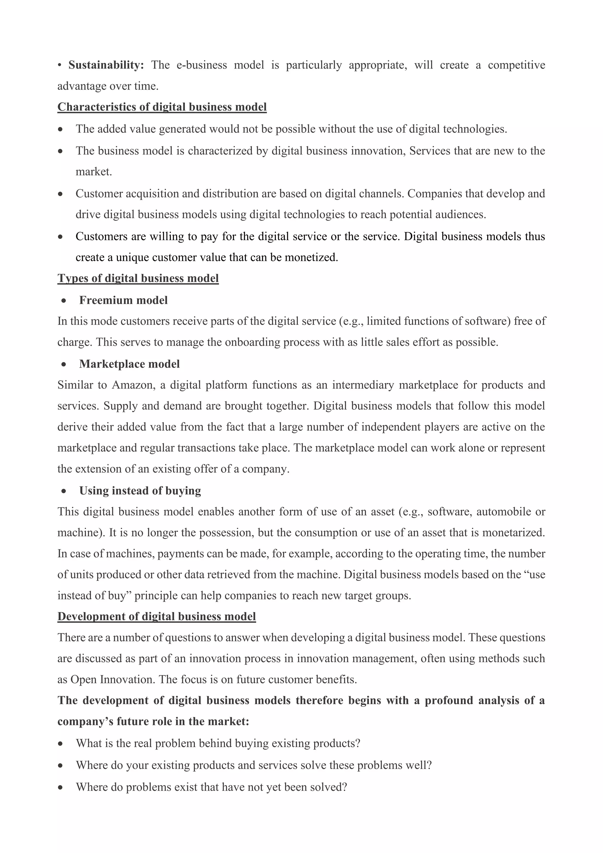 • Sustainability: The e-business model is particularly appropriate, will create a competitive
advantage over time.
Characteristics of digital business model
• The added value generated would not be possible without the use of digital technologies.
• The business model is characterized by digital business innovation, Services that are new to the
market.
• Customer acquisition and distribution are based on digital channels. Companies that develop and
drive digital business models using digital technologies to reach potential audiences.
• Customers are willing to pay for the digital service or the service. Digital business models thus
create a unique customer value that can be monetized.
Types of digital business model
• Freemium model
In this mode customers receive parts of the digital service (e.g., limited functions of software) free of
charge. This serves to manage the onboarding process with as little sales effort as possible.
• Marketplace model
Similar to Amazon, a digital platform functions as an intermediary marketplace for products and
services. Supply and demand are brought together. Digital business models that follow this model
derive their added value from the fact that a large number of independent players are active on the
marketplace and regular transactions take place. The marketplace model can work alone or represent
the extension of an existing offer of a company.
• Using instead of buying
This digital business model enables another form of use of an asset (e.g., software, automobile or
machine). It is no longer the possession, but the consumption or use of an asset that is monetarized.
In case of machines, payments can be made, for example, according to the operating time, the number
of units produced or other data retrieved from the machine. Digital business models based on the “use
instead of buy” principle can help companies to reach new target groups.
Development of digital business model
There are a number of questions to answer when developing a digital business model. These questions
are discussed as part of an innovation process in innovation management, often using methods such
as Open Innovation. The focus is on future customer benefits.
The development of digital business models therefore begins with a profound analysis of a
company’s future role in the market:
• What is the real problem behind buying existing products?
• Where do your existing products and services solve these problems well?
• Where do problems exist that have not yet been solved?
 