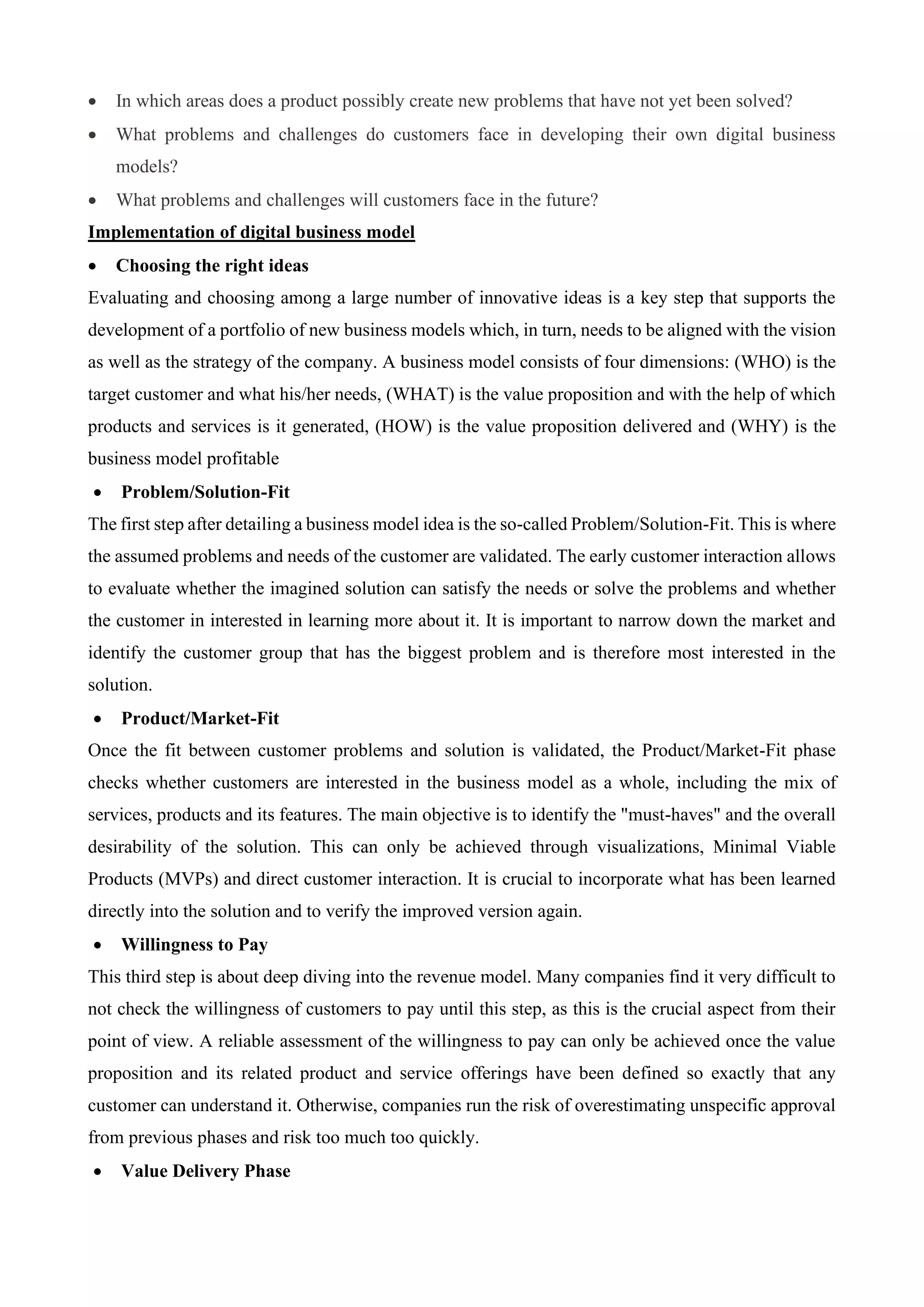 • In which areas does a product possibly create new problems that have not yet been solved?
• What problems and challenges do customers face in developing their own digital business
models?
• What problems and challenges will customers face in the future?
Implementation of digital business model
• Choosing the right ideas
Evaluating and choosing among a large number of innovative ideas is a key step that supports the
development of a portfolio of new business models which, in turn, needs to be aligned with the vision
as well as the strategy of the company. A business model consists of four dimensions: (WHO) is the
target customer and what his/her needs, (WHAT) is the value proposition and with the help of which
products and services is it generated, (HOW) is the value proposition delivered and (WHY) is the
business model profitable
• Problem/Solution-Fit
The first step after detailing a business model idea is the so-called Problem/Solution-Fit. This is where
the assumed problems and needs of the customer are validated. The early customer interaction allows
to evaluate whether the imagined solution can satisfy the needs or solve the problems and whether
the customer in interested in learning more about it. It is important to narrow down the market and
identify the customer group that has the biggest problem and is therefore most interested in the
solution.
• Product/Market-Fit
Once the fit between customer problems and solution is validated, the Product/Market-Fit phase
checks whether customers are interested in the business model as a whole, including the mix of
services, products and its features. The main objective is to identify the "must-haves" and the overall
desirability of the solution. This can only be achieved through visualizations, Minimal Viable
Products (MVPs) and direct customer interaction. It is crucial to incorporate what has been learned
directly into the solution and to verify the improved version again.
• Willingness to Pay
This third step is about deep diving into the revenue model. Many companies find it very difficult to
not check the willingness of customers to pay until this step, as this is the crucial aspect from their
point of view. A reliable assessment of the willingness to pay can only be achieved once the value
proposition and its related product and service offerings have been defined so exactly that any
customer can understand it. Otherwise, companies run the risk of overestimating unspecific approval
from previous phases and risk too much too quickly.
• Value Delivery Phase
 